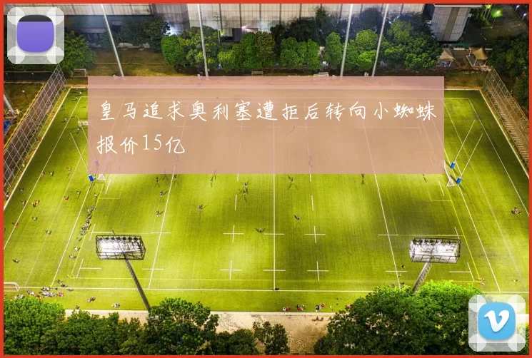 皇马追求奥利塞遭拒后转向小蜘蛛报价15亿